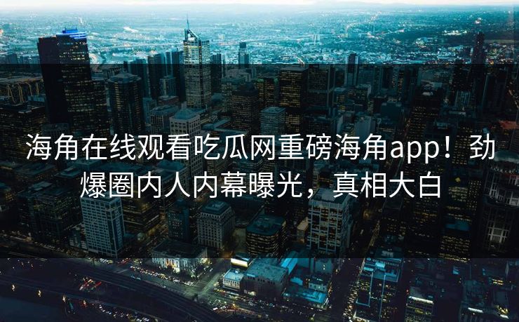 海角在线观看吃瓜网重磅海角app！劲爆圈内人内幕曝光，真相大白