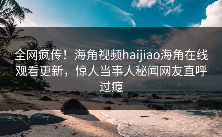 全网疯传！海角视频haijiao海角在线观看更新，惊人当事人秘闻网友直呼过瘾