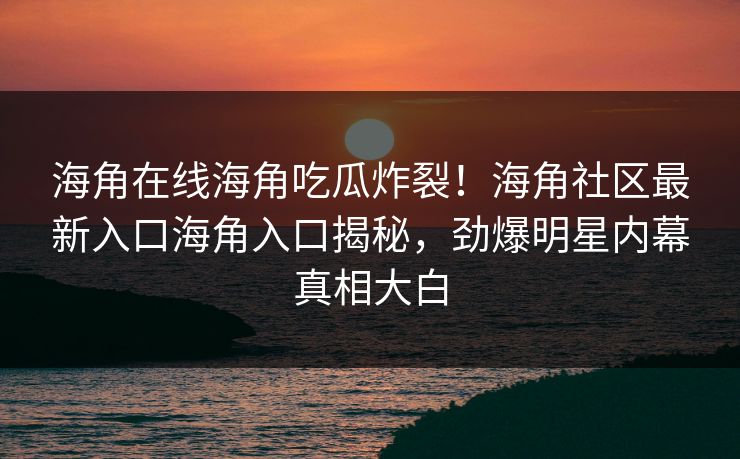 海角在线海角吃瓜炸裂！海角社区最新入口海角入口揭秘，劲爆明星内幕真相大白