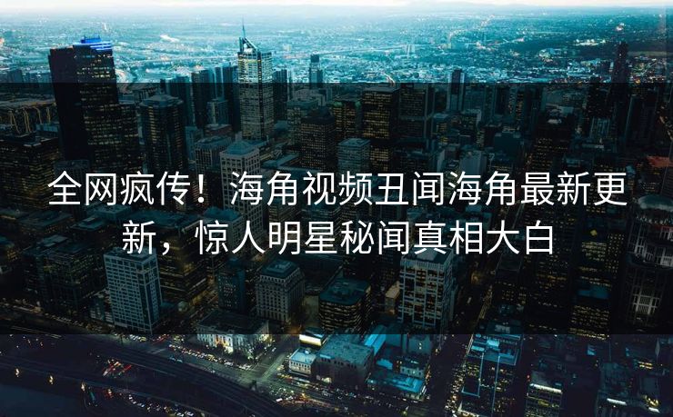 全网疯传！海角视频丑闻海角最新更新，惊人明星秘闻真相大白