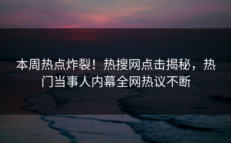 本周热点炸裂！热搜网点击揭秘，热门当事人内幕全网热议不断