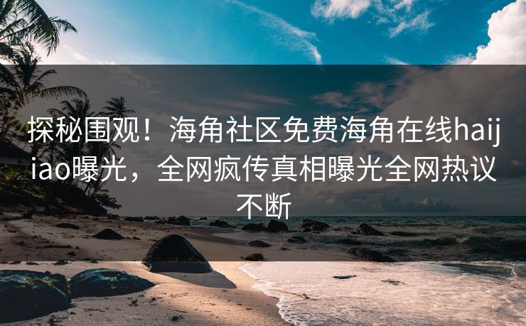 探秘围观！海角社区免费海角在线haijiao曝光，全网疯传真相曝光全网热议不断