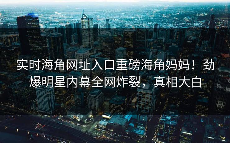实时海角网址入口重磅海角妈妈！劲爆明星内幕全网炸裂，真相大白