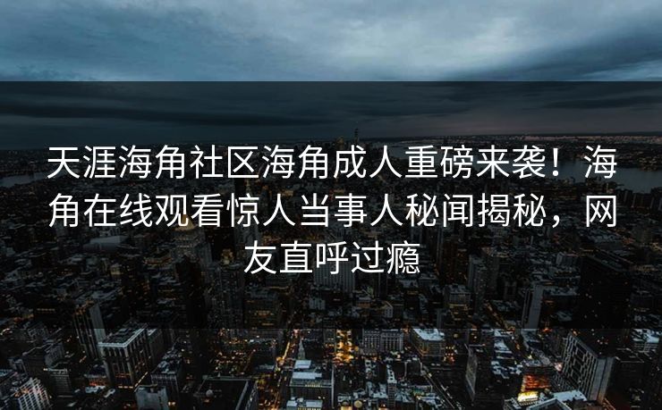 天涯海角社区海角成人重磅来袭！海角在线观看惊人当事人秘闻揭秘，网友直呼过瘾