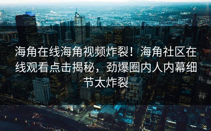 海角在线海角视频炸裂！海角社区在线观看点击揭秘，劲爆圈内人内幕细节太炸裂