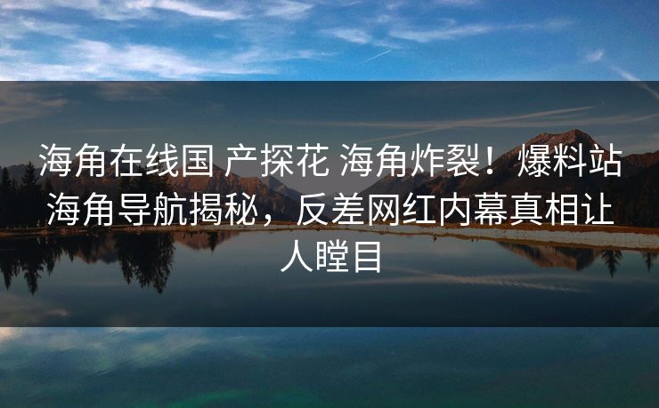 海角在线国 产探花 海角炸裂！爆料站海角导航揭秘，反差网红内幕真相让人瞠目