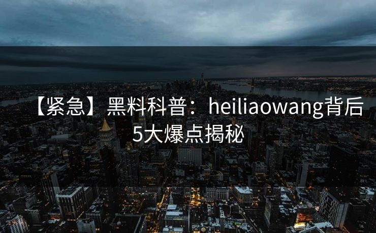 【紧急】黑料科普：heiliaowang背后5大爆点揭秘