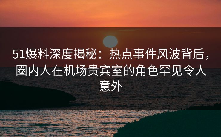 51爆料深度揭秘：热点事件风波背后，圈内人在机场贵宾室的角色罕见令人意外