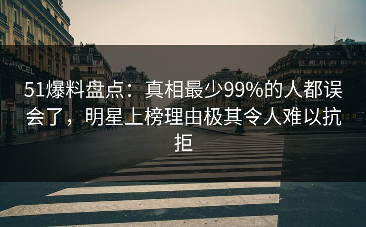 51爆料盘点：真相最少99%的人都误会了，明星上榜理由极其令人难以抗拒