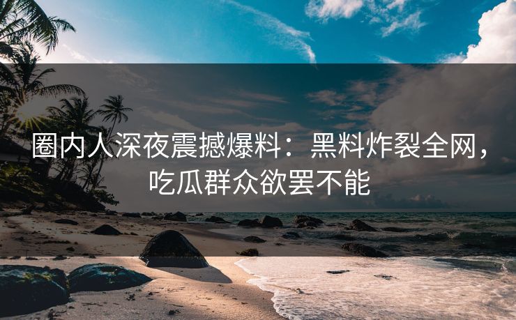 圈内人深夜震撼爆料：黑料炸裂全网，吃瓜群众欲罢不能