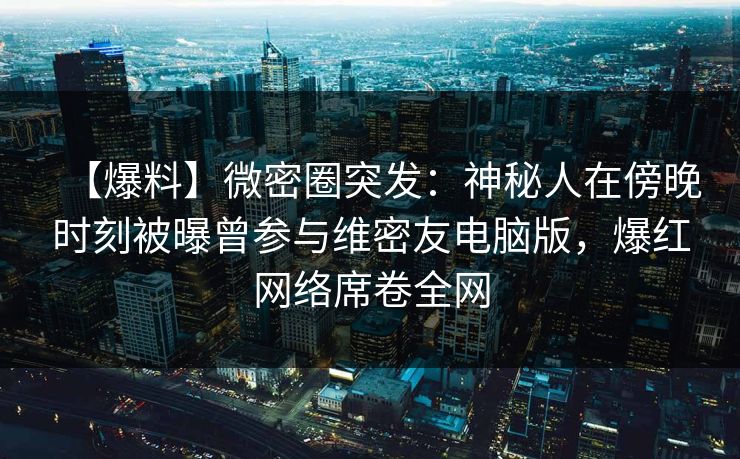 【爆料】微密圈突发：神秘人在傍晚时刻被曝曾参与维密友电脑版，爆红网络席卷全网