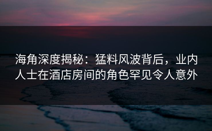 海角深度揭秘：猛料风波背后，业内人士在酒店房间的角色罕见令人意外