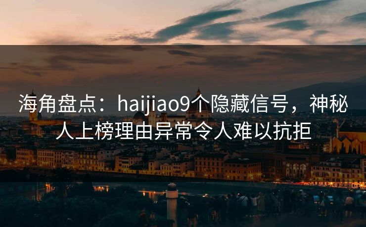 海角盘点：haijiao9个隐藏信号，神秘人上榜理由异常令人难以抗拒