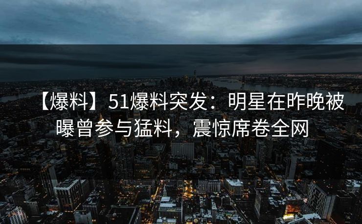 【爆料】51爆料突发：明星在昨晚被曝曾参与猛料，震惊席卷全网