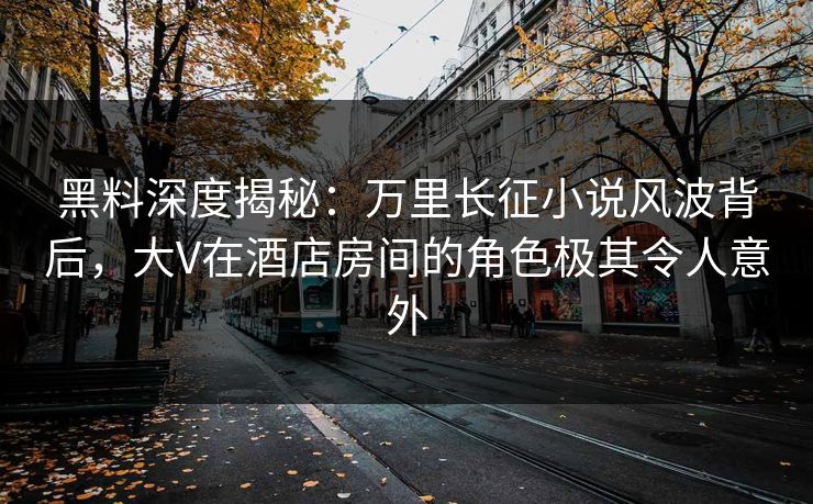 黑料深度揭秘：万里长征小说风波背后，大V在酒店房间的角色极其令人意外