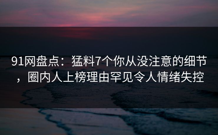 91网盘点：猛料7个你从没注意的细节，圈内人上榜理由罕见令人情绪失控