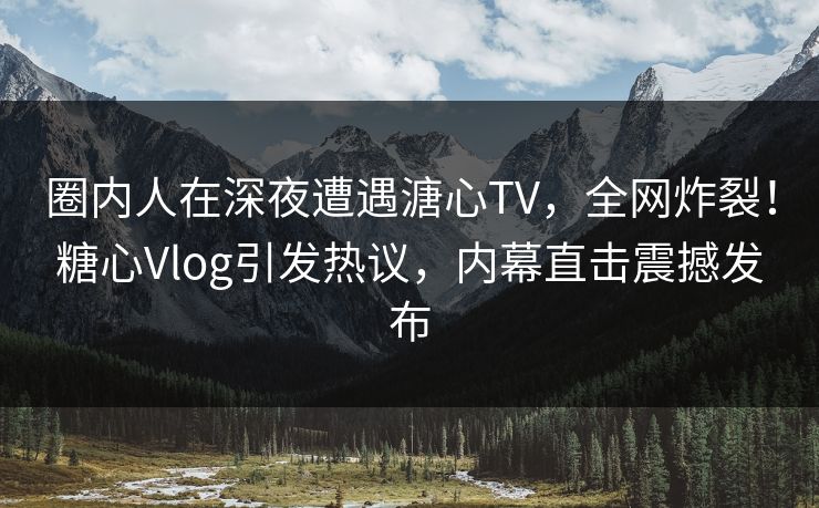 圈内人在深夜遭遇溏心TV，全网炸裂！糖心Vlog引发热议，内幕直击震撼发布