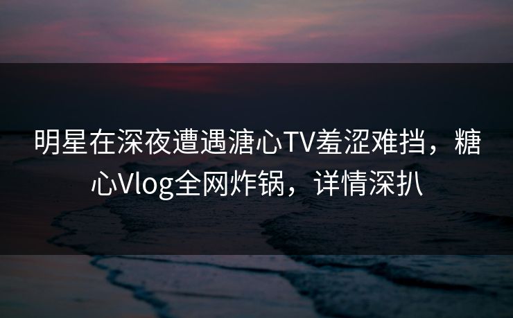 明星在深夜遭遇溏心TV羞涩难挡，糖心Vlog全网炸锅，详情深扒