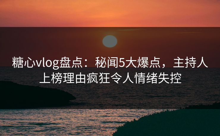 糖心vlog盘点：秘闻5大爆点，主持人上榜理由疯狂令人情绪失控
