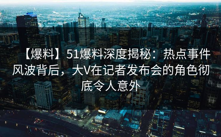 【爆料】51爆料深度揭秘：热点事件风波背后，大V在记者发布会的角色彻底令人意外