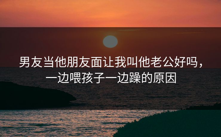 男友当他朋友面让我叫他老公好吗，一边喂孩子一边躁的原因