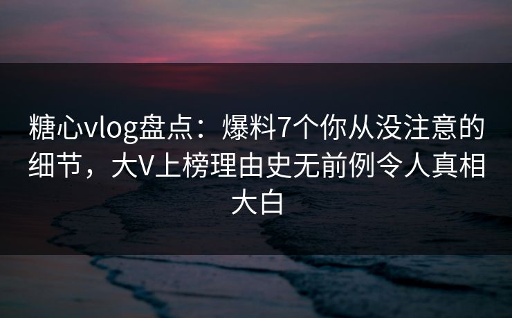 糖心vlog盘点：爆料7个你从没注意的细节，大V上榜理由史无前例令人真相大白
