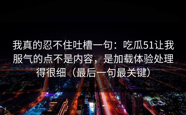 我真的忍不住吐槽一句：吃瓜51让我服气的点不是内容，是加载体验处理得很细（最后一句最关键）