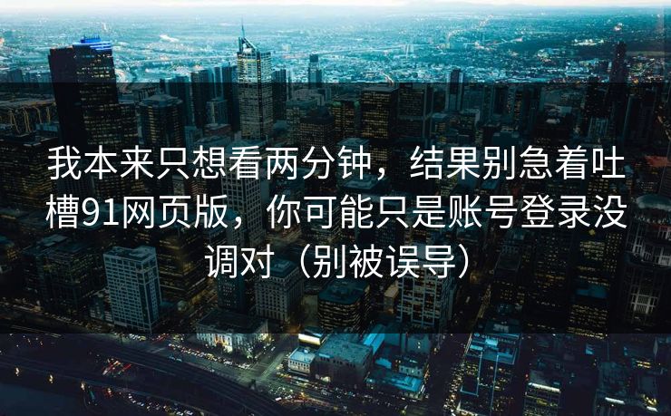 我本来只想看两分钟，结果别急着吐槽91网页版，你可能只是账号登录没调对（别被误导）