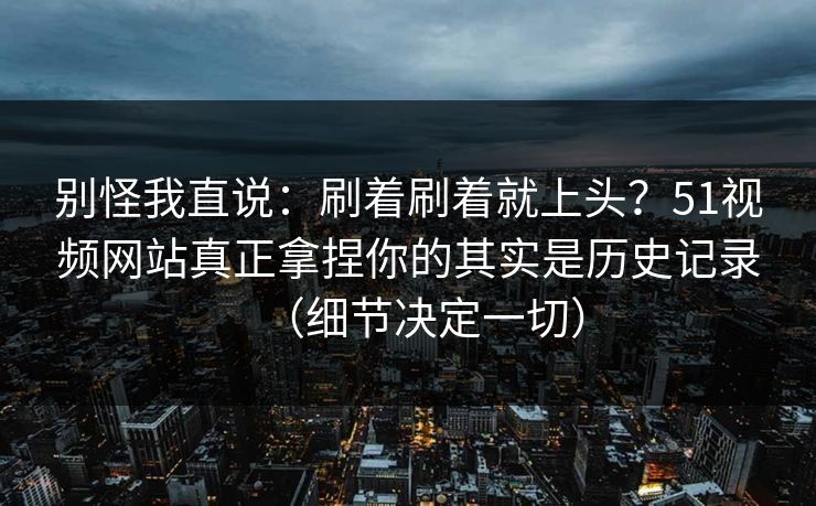别怪我直说：刷着刷着就上头？51视频网站真正拿捏你的其实是历史记录（细节决定一切）