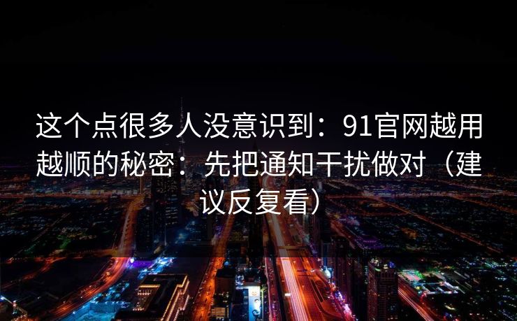 这个点很多人没意识到：91官网越用越顺的秘密：先把通知干扰做对（建议反复看）