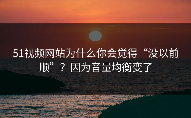 51视频网站为什么你会觉得“没以前顺”？因为音量均衡变了